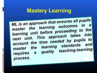 Mastery Learning
ML is an approach that ensures all pupils
master the learning outcomes in a
learning unit before proceeding to the
next unit. This approach takes into
account the time needed by pupils to
master the learning standards and
requires a quality teaching-learning
process.
 