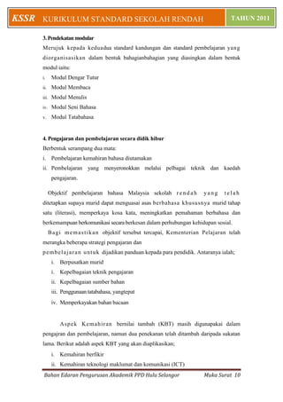 KSSR   KURIKULUM STANDARD SEKOLAH RENDAH                                                       TAHUN 2011

       3. Pendekatan modular
       Merujuk kepada keduadua standard kandungan dan standard pembelajaran yang
       diorganisasikan dalam bentuk bahagianbahagian yang diasingkan dalam bentuk
       modul iaitu:
       i.      Modul Dengar Tutur
       ii.     Modul Membaca
       iii.    Modul Menulis
       iv.     Modul Seni Bahasa
       v.      Modul Tatabahasa


       4. Pengajaran dan pembelajaran secara didik hibur
       Berbentuk serampang dua mata:
       i. Pembelajaran kemahiran bahasa diutamakan
       ii. Pembelajaran yang menyeronokkan melalui pelbagai teknik dan kaedah
               pengajaran.

              Objektif pembelajaran bahasa Malaysia sekolah r e n d a h           yang      telah
       ditetapkan supaya murid dapat menguasai asas berbahasa khususnya murid tahap
       satu (literasi), memperkaya kosa kata, meningkatkan pemahaman berbahasa dan
       berkemampuan berkomunikasi secara berkesan dalam perhubungan kehidupan sosial.
              B a g i m e m a s t i k a n objektif tersebut tercapai, Kementerian Pelajaran telah
       merangka beberapa strategi pengajaran dan
       p e m b e l a j a r a n u n t u k dijadikan panduan kepada para pendidik. Antaranya ialah;
               i. Berpusatkan murid
               i. Kepelbagaian teknik pengajaran
               ii. Kepelbagaian sumber bahan
               iii. Penggunaan tatabahasa, yangtepat
               iv. Memperkayakan bahan bacaan


                   Asp e k K em ahi r an bernilai tambah (KBT) masih digunapakai dalam
       pengajran dan pembelajaran, namun dua penekanan telah ditambah daripada sukatan
       lama. Berikut adalah aspek KBT yang akan diaplikasikan;
               i. Kemahiran berfikir
               ii. Kemahiran teknologi maklumat dan komunikasi (ICT)
        Bahan Edaran Pengurusan Akademik PPD Hulu Selangor                        Muka Surat 10
 