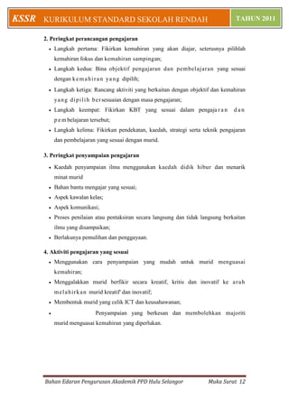 KSSR   KURIKULUM STANDARD SEKOLAH RENDAH                                               TAHUN 2011

       2. Peringkat perancangan pengajaran
            Langkah pertama: Fikirkan kemahiran yang akan diajar, seterusnya pilihlah
             kemahiran fokus dan kemahiran sampingan;
            Langkah kedua: Bina objektif pengajaran dan pembelajaran yang sesuai
             dengan k e m a h i r a n ya n g dipilih;
            Langkah ketiga: Rancang aktiviti yang berkaitan dengan objektif dan kemahiran
             ya n g d i p i l i h b e r sesuaian dengan masa pengajaran;
            Langkah keempat: Fikirkan KBT yang sesuai dalam pengaja r a n            dan
             p e m belajaran tersebut;
            Langkah kelima: Fikirkan pendekatan, kaedah, strategi serta teknik pengajaran
             dan pembelajaran yang sesuai dengan murid.

       3. Peringkat penyampaian pengajaran

            Kaedah penyampaian ilmu menggunakan kaedah didik hibur dan menarik
             minat murid
            Bahan bantu mengajar yang sesuai;
            Aspek kawalan kelas;
            Aspek komunikasi;
            Proses penilaian atau pentaksiran secara langsung dan tidak langsung berkaitan
             ilmu yang disampaikan;
            Berlakunya pemulihan dan penggayaan.

       4. Aktiviti pengajaran yang sesuai
            Menggunakan cara penyampaian yang mudah untuk murid menguasai
             kemahiran;
            Menggalakkan murid berfikir secara kreatif, kritis dan inovatif ke a r a h
             m e l a h i r k a n murid kreatif' dan inovatif;
            Membentuk murid yang celik ICT dan keusahawanan;
                                Penyampaian yang berkesan dan membolehkan majoriti
             murid menguasai kemahiran yang diperlukan.




       Bahan Edaran Pengurusan Akademik PPD Hulu Selangor                  Muka Surat 12
 