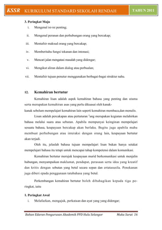 KSSR   KURIKULUM STANDARD SEKOLAH RENDAH                                             TAHUN 2011

       3. Peringkat Maju
          i.   Mengenal isi-isi penting;

        ii.    Mengenal peranan dan perhubungan orang yang bercakap;

        iii.   Mentafsir maksud orang yang bercakap;

        iv.    Memberitahu fungsi tekanan dan intonasi;

         v.    Mencari jalan mengatasi masalah yang didengar;

        vi.    Mengikut aliran dalam dialog atau perbualan;

       vii.    Mentafsir tujuan penutur menggunakan berbagai-bagai struktur nahu.



       12.     Kemahiran bertutur
               Kemahiran lisan adalah aspek kemahiran bahasa yang penting dan utama
       serta merupakan kemahiran asas yang perlu dikuasai oleh kanak-
       kanak sebelum mempelajari kemahiran lain seperti kemahiran membaca,dan menulis.
               Lisan adalah percakapan atau pertuturan yang merupakan kegiatan melahirkan
       bahasa melalui suara atau sebutan. Apabila mempunyai keinginan mempelajari
       sesuatu bahasa, keupayaan bercakap akan berlaku. Begitu juga apabila mahu
       membuat perhubungan atau interaksi dengan orang lain, keupayaan bertutur
       akan terjadi.
               Oleh itu, jelaslah bahasa tujuan mempelajari lisan bukan hanya setakat
       mempelajari bahasa itu tetapi untuk mencapai tahap kompetensi dalam komunikasi.
               Kemahiran bertutur merujuk keupayaan murid berkomunikasi untuk menjalin
       hubungan, menyampaikan maklumat, pendapat, perasaan serta idea yang kreatif
       dan kritis dengan sebutan yang betul secara sopan dan ertatasusila. Penekanan
       juga diberi epada penggunaan tatabahasa yang betul.

               Perkembangan kemahiran bertutur boleh dibahagikan kepada tiga pe-
       ringkat, iaitu

       1. Peringkat Awal
          i.   Melafazkan, mengajuk, perkataan dan ayat yang yang didengar;



       Bahan Edaran Pengurusan Akademik PPD Hulu Selangor                 Muka Surat 16
 