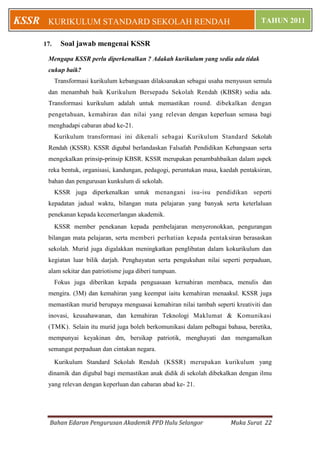 KSSR    KURIKULUM STANDARD SEKOLAH RENDAH                                             TAHUN 2011


       17.     Soal jawab mengenai KSSR
        Mengapa KSSR perlu diperkenalkan ? Adakah kurikulum yang sedia ada tidak
        cukup baik?
             Transformasi kurikulum kebangsaan dilaksanakan sebagai usaha menyusun semula
        dan menambah baik Kurikulum Bersepadu Sekolah Rendah (KBSR) sedia ada.
        Transformasi kurikulum adalah untuk memastikan round. dibekalkan dengan
        pengetahuan, kemahiran dan nilai yang relevan dengan keperluan semasa bagi
        menghadapi cabaran abad ke-21.
             Kurikulum transformasi ini dikenali sebagai Kurikulum Standard Sekolah
        Rendah (KSSR). KSSR digubal berlandaskan Falsafah Pendidikan Kebangsaan serta
        mengekalkan prinsip-prinsip KBSR. KSSR merupakan penambahbaikan dalam aspek
        reka bentuk, organisasi, kandungan, pedagogi, peruntukan masa, kaedah pentaksiran,
        bahan dan pengurusan kunkulum di sekolah.
             KSSR juga diperkenalkan untuk menangani isu-isu pendidikan seperti
        kepadatan jadual waktu, bilangan mata pelajaran yang banyak serta keterlaluan
        penekanan kepada kecemerlangan akademik.
             KSSR member penekanan kepada pembelajaran menyeronokkan, pengurangan
        bilangan mata pelajaran, serta memberi perhatian kepada pentaksiran berasaskan
        sekolah. Murid juga digalakkan meningkatkan penglibatan dalam kokurikulum dan
        kegiatan luar bilik darjah. Penghayatan serta pengukuhan nilai seperti perpaduan,
        alam sekitar dan patriotisme juga diberi tumpuan.
             Fokus juga diberikan kepada penguasaan kernahiran membaca, menulis dan
        mengira. (3M) dan kemahiran yang keempat iaitu kemahiran menaakul. KSSR juga
        memastikan murid berupaya menguasai kemahiran nilai tambah seperti kreativiti dan
        inovasi, keusahawanan, dan kemahiran Teknologi Maklumat & Komunikasi
        (TMK). Selain itu murid juga boleh berkomunikasi dalam pelbagai bahasa, beretika,
        mempunyai keyakinan dm, bersikap patriotik, menghayati dan mengamalkan
        semangat perpaduan dan cintakan negara.

             Kurikulum Standard Sekolah Rendah (KSSR) merupakan kurikulum yang
        dinamik dan digubal bagi memastikan anak didik di sekolah dibekalkan dengan ilmu
        yang relevan dengan keperluan dan cabaran abad ke- 21.




         Bahan Edaran Pengurusan Akademik PPD Hulu Selangor               Muka Surat 22
 