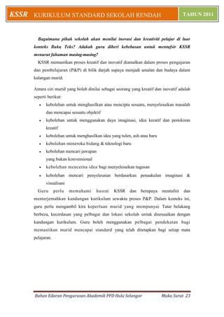 KSSR   KURIKULUM STANDARD SEKOLAH RENDAH                                                TAHUN 2011



         Bagaimana pihak sekolah akan menilai inovasi dan kreativiti pelajar di luar
       konteks Buku Teks? Adakah guru diberi kebebasan untuk mentafsir KSSR
       menurut fahaman masing-masing?
         KSSR memastikan proses kreatif dan inovatif diamalkan dalam proses pengajaran
       dan pembelajaran (P&P) di bilik darjah supaya menjadi amalan dan budaya dalam
       kalangan murid.

       Antara ciri murid yang boleh dinilai sebagai seorang yang kreatif dan inovatif adalah
       seperti berikut:
             kebolehan untuk menghasilkan atau mencipta sesuatu, menyelesaikan masalah
              dan mencapai sesuatu objektif
             kebolehan untuk menggunakan daya imaginasi, idea kreatif dan pemikiran
              kreatif
             kebolehan untuk menghasilkan idea yang tulen, ash atau baru
             kebolehan meneroka bidang & teknologi baru
             kebolehan mencari jawapan
              yang bukan konvensional
             kebolehan mencerna idea bagi menyelesaikan tugasan
             kebolehan mencari penyelesaian berdasarkan penaakulan imaginasi &
              visualisasi
         Guru       perlu   memahami    hasrat    KSSR     dan   berupaya   mentafsir   dan
       menterjemahkan kandungan kurikulum sewaktu proses P&P. Dalam konteks ini,
       guru perlu mengambil kira keperluan murid yang mempunyai Tatar belakang
       berbeza, kecerdasan yang pelbagai dan lokasi sekolah untuk disesuaikan dengan
       kandungan kurikulum. Guru boleh menggunakan pelbagai pendekatan bagi
       memastikan murid mencapai standard yang telah ditetapkan bagi setiap mata
       pelajaran.




       Bahan Edaran Pengurusan Akademik PPD Hulu Selangor                   Muka Surat 23
 