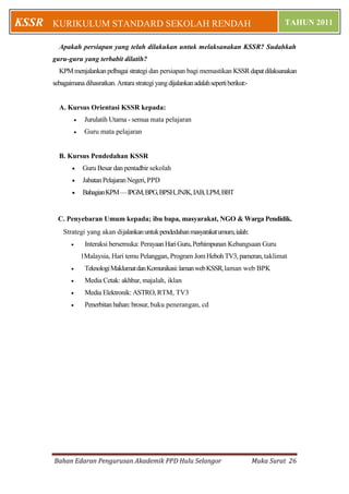 KSSR   KURIKULUM STANDARD SEKOLAH RENDAH                                                            TAHUN 2011

         Apakah persiapan yang telah dilakukan untuk melaksanakan KSSR? Sudahkah
       guru-guru yang terbabit dilatih?
         KPM menjalankan pelbagai strategi dan persiapan bagi memastikan KSSR dapat dilaksanakan
       sebagaimana dihasratkan. Antara strategi yang dijalankan adalah seperti berikut:-


         A. Kursus Orientasi KSSR kepada:
                      Jurulatih Utama - semua mata pelajaran
                      Guru mata pelajaran


         B. Kursus Pendedahan KSSR
                     Guru Besar dan pentadbir sekolah
                     Jabatan Pelajaran Negeri, PPD
                     Bahagian KPM — IPGM, BPG, BPSH, JNJK, IAB, LPM, BBT


         C. Penyebaran Umum kepada; ibu bapa, masyarakat, NGO & Warga Pendidik.
           Strategi yang akan dijalankan untuk pendedahan masyarakat umum, ialah:
                      Interaksi bersemuka: Perayaan Hari Guru, Perhimpunan Kebangsaan Guru
                      1Malaysia, Hari temu Pelanggan, Program Jom Heboh TV3, pameran, taklimat
                      Teknologi Maklumat dan Komunikasi: laman web KSSR, laman web BPK
                      Media Cetak: akhbar, majalah, iklan
                      Media Elektronik: ASTRO, RTM, TV3
                      Penerbitan bahan: brosur, buku penerangan, cd




       Bahan Edaran Pengurusan Akademik PPD Hulu Selangor                                  Muka Surat 26
 