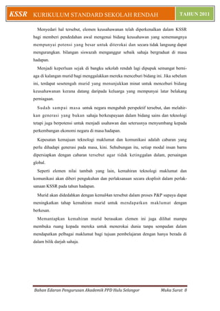 KSSR   KURIKULUM STANDARD SEKOLAH RENDAH                                            TAHUN 2011

         Menyedari hal tersebut, elemen keusahawanan telah diperkenalkan dalam KSSR
       bagi memberi pendedahan awal mengenai bidang keusahawan yang sememangnya
       mempunyai potensi yang besar untuk diterokai dan secara tidak langsung dapat
       mengurangkan. bilangan siswazah menganggur sebaik sahaja bergraduat di masa
       hadapan.
         Menjadi keperluan sejak di bangku sekolah rendah lagi dipupuk semangat berni-
       aga di kalangan murid bagi menggalakkan mereka menceburi bidang ini. Jika sebelum
       ini, terdapat sesetengah murid yang menunjukkan minat untuk menceburi bidang
       keusahawanan kerana datang daripada keluarga yang mempunyai latar belakang
       perniagaan.

         S udah sam pai m asa untuk negara mengubah perspektif tersebut, dan melahir-
       kan generasi yang bukan sahaja berkeupayaan dalam bidang sains dan teknologi
       tetapi juga berpotensi untuk menjadi usahawan dan seterusnya menyumbang kepada
       perkembangan ekonomi negara di masa hadapan.

         Kepesatan kemajuan teknologi maklumat dan komunikasi adalah cabaran yang
       perlu dihadapi generasi pada masa, kini. Sehubungan itu, setiap modal insan barns
       dipersiapkan dengan cabaran tersebut agar tidak ketinggalan dalam, persaingan
       global.
         Seperti elemen nilai tambah yang lain, kemahiran teknologi maklumat dan
       komunikasi akan diberi pengukuhan dan perlaksanaan secara eksplisit dalam perlak-
       sanaan KSSR pada tahun hadapan.

         Murid akan didedahkan dengan kemal4an tersebut dalam proses P&P supaya dapat
       meningkatkan tahap kemahiran murid untuk mendapatkan maklumat dengan
       berkesan.
         Memantapkan kemahiran murid berasakan elemen ini juga dilihat mampu
       membuka ruang kepada mereka untuk menerokai dunia tanpa sempadan dalam
       mendapatkan pelbagai maklumat bagi tujuan pembelajaran dengan hanya berada di
       dalam bilik darjah sahaja.




       Bahan Edaran Pengurusan Akademik PPD Hulu Selangor                 Muka Surat 8
 