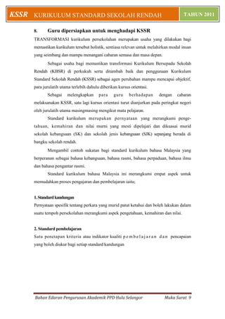 KSSR   KURIKULUM STANDARD SEKOLAH RENDAH                                                 TAHUN 2011


       8.     Guru dipersiapkan untuk menghadapi KSSR
       TRANSFORMASI kurikulum persekolahan merupakan usaha yang dilakukan bagi
       memastikan kurikulum tersebut holistik, sentiasa relevan untuk melahirkan modal insan
       yang seimbang dan mampu menangani cabaran semasa dan masa depan.
              Sebagai usaha bagi memastikan transformasi Kurikulum Bersepadu Sekolah
       Rendah (KBSR) di perkukuh serta ditambah baik dan penggunaan Kurikulum
       Standard Sekolah Rendah (KSSR) sebagai agen perubahan mampu mencapai objektif,
       para jurulatih utama terlebih dahulu diberikan kursus orientasi.
              Sebagai    melengkapkan      para    guru     berhadapan      dengan    cabaran
       melaksanakan KSSR, satu lagi kursus orientasi turut dianjurkan pada peringkat negeri
       oleh jurulatih utama masingmasing mengikut mata pelajaran.
              Standard kurikulum merupakan pernyataan yang merangkumi penge-
       tahuan, kemahiran dan nilai murni yang mesti dipelajari dan dikuasai murid
       sekolah kebangsaan (SK) dan sekolah jenis kebangsaan (SJK) sepanjang berada di
       bangku sekolah rendah.
              Mengambil contoh sukatan bagi standard kurikulum bahasa Malaysia yang
       berperanan sebagai bahasa kebangsaan, bahasa rasmi, bahasa perpaduan, bahasa ilmu
       dan bahasa pengantar rasmi.
              Standard kurikulum bahasa Malaysia ini merangkumi empat aspek untuk
       memudahkan proses pengajaran dan pembelajaran iaitu;


       1. Standard kandungan
       Pernyataan spesifik tentang perkara yang murid patut ketahui dan boleh lakukan dalam
       suatu tempoh persekolahan merangkumi aspek pengetahuan, kemahiran dan nilai.


       2. Standard pembelajaran
       Satu penetapan kriteria atau indikator kualiti p e m b e l a j a r a n d a n pencapaian
       yang boleh diukur bagi setiap standard kandungan




       Bahan Edaran Pengurusan Akademik PPD Hulu Selangor                      Muka Surat 9
 