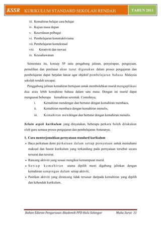 Bahan Edaran Pengurusan Akademik PPD Hulu Selangor Muka Surat 11
KURIKULUM STANDARD SEKOLAH RENDAH TAHUN 2011KSSR
iii. Kemahiran belajar cara belajar
iv. Kajian masa depan
v. Kecerdasan pelbagai
vi. Pembelajaran konstruktivisma
vii. Pembelajaran kontekstual
viii. Kreativiti dan inovasi
ix. Keusahawanan
Sementara itu, konsep 5P iaitu pengabung jalinan, penyerapan, pengayaan,
pemulihan dan penilaian akan turut digunakan dalam proses pengajaran dan
pembelajaran dapat berjalan lancar agar objektif pembelajaran bahasa Malaysia
sekolah rendah tercapai.
Penggabung jalinan kemahiran bertujuan untuk membolehkan murid mengaplikasi
dua atau lebih kemahiran bahasa dalam satu masa. Dengan ini murid dapat
menguasai beberapa kemahiran serentak. Contohnya;
i. Kemahiran mendengar dan bertutur dengan kemahiran membaca,
ii. Kemahiran membaca dengan kemahiran menulis,
iii. Kemahiran mendengar dan bertutur dengan kemahiran menulis.
Selain aspek kurikulum yang dinyatakan, beberapa perkara boleh dilakukan
oleh guru semasa proses pengajaran dan pembelajaran Antaranya;
1. Cara menterjemahkan pernyataan standard kurikulum
 Baca perkataan demi perkataan dalam setiap pernyataan untuk memahami
maksud dan hasrat kurikulum yang terkandung pada pernyataan tersebut secara
tersurat dan tersirat.
 Rancang aktiviti yang sesuai mengikut kemampuan murid.
 S e t i a p k e m a h i r a n utama dipilih mesti digabung jalinkan dengan
kemahiran sampingan dalam setiap aktiviti;
 Pastikan aktiviti yang dirancang tidak tersasar daripada kemahiran yang dipilih
dan kehendak kurikulum.
 