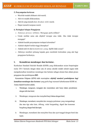 Bahan Edaran Pengurusan Akademik PPD Hulu Selangor Muka Surat 13
KURIKULUM STANDARD SEKOLAH RENDAH TAHUN 2011KSSR
5. Penyampaian berkesan
 Mestilah mudah difahami oleh murid;
 Aktiviti mudah dilaksanakan;
 Aktiviti yang menarik dan disukai oleh murid;
 Dapat menarik tumpuan murid.
6. Peringkat Selepas Pengajaran
 Adanya proses refleksi. Mengapa perlu refleksi?
 Untuk melihat sama ada objektif tercapai atau tidak. Jika tidak tercapai
mengapa?
 Adakah kaedah penyampaian terdapat kelemahan?
 Adakah objektif terlalu tinggi ditetapkan?
 Adakah aktiviti dan kemahiran yang dipihh tidak sesuai?
 Akhirnya memberi peluang kepada guru membaiki kelemahan yang ada bagi
pengajaran berikutnya.
9. Kemahiran mendengar dan bertutur.
Kurikulum Standard Sekolah Rendah (KSSR) yang dilaksanakan secara berperingkat
mulai 2011 bermula dengan tahun satu di semua sekolah rendah seluruh negara telah
memperkenalkan kemahiran mendengar dan bertutur sebagai elemen baru dalam proses
pengajaran dan pembelajaran (P&P).
Kementerian Pelajaran (KPM) telah menetapkan objektif standard pembelajaran bagi
kemahiran mendengar dan bertutur yang perlu bagi memasti keberkesanan KSSR ini.
Antara objektif tersebut adalah;
i. Mendengar, mengecam, mengajuk dan menentukan arah bunyi dalam persekitaran
dengan teliti danbetul;
ii. Mendengar, mengecam dan menyebut bunyi bahasadenganbetul;
iii. Mendengar, memahami, menyebut dan mengeja perkataan yang mengandungi
dua atau tiga suku kata, diftong, vokal berganding, digraf dan konsonan
bergabung denganbetuldantepat;
iv. Mendengar, memahami dan menyebut frasa dan ayat tunggal dengan betul dan
tepat;
 