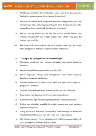 Bahan Edaran Pengurusan Akademik PPD Hulu Selangor Muka Surat 14
KURIKULUM STANDARD SEKOLAH RENDAH TAHUN 2011KSSR
v. Mendengar, memahami dan memberikan respon secara lisan atau gerak lake
berdasarkan arahan, pesanan, dan pertanyaan dengan betul;
vi. Bertutur dan berbual serta menyatakan permintaan menggunakan ayat yang
mengandungi diksi, kata panggilan, kata ganti nama diri pertama dan kedua
dengan betul dalam situasi tidak formal secara bertatasusila;
vii. Bercerita tentang sesuatu perkara dan menceritakan semula perkara yang
didengar menggunakan ayat tunggal dengan tepat, sebutan yang jelas dan
intonasi yang betul; dan
viii. Berbicara untuk menyampaikan maklurnat tentang sesuatu perkara dengan
tepat menggunakan perkataan yang sesuai secara bertatasusila.
10. Terdapat 10 prinsip kemahiran mendengar
i. Kemahiran mendengar dan bertutur merupakan asas dalam kemahiran
berbahasa;
ii. Bertutur dengan bahasa yang mudah, tepat dan. jelas;
iii. Bahan rangsangan penting untuk meningkatkan minat dalam menguasai
kemahiran mendengar dan bertutur;
iv. Memberi peluang murid terlibat secara aktif agar dapat mempercepatkan
penguasaan kemahiran;
v. Memberi tumpuan kepada aspek sebutan, intonasi, jeda dan tatabahasa;
vi. Laras bahasa yang digunakan mesti bersesuaian dengan konsep;
vii. Kemahiran mendengar hendaklah dijalankanbersama-samakemahiran lain;
viii. Latihan yang dijalankan hendaklah berteraskan tugasan yang boleh membawa
kepada sesuatu aktiviti;
ix. Setiap aktiviti dan kemahiran, membolehkan murid menunjukkan kefahaman
mereka melalui bahasa, aksi atau cara-cara lain yang berkesan;
x. Guru harus memberi peluang kepada murid berlatih mendengar sebanyak
yang mungkin dan berserta dengan motivasi.
 