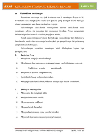 Bahan Edaran Pengurusan Akademik PPD Hulu Selangor Muka Surat 15
KURIKULUM STANDARD SEKOLAH RENDAH TAHUN 2011KSSR
11. Kemahiran mendengar
Kemahiran mendengar merujuk keupayaan murid mendengar dengan teliti,
memahami dan menghayati secara lisan perkara yang didengar dalam pelbagai
situasi pengucapan serta dapat memberikan respons.
Perkembangan kanak-kanak menunjukkan bahawa kanak-kanak mula
mendengar, selepas itu mengajuk dan seterusnya bercakap. Proses penguasaan
bahasa ini perlu diutamakan dalam pengajaran bahasa.
Kanak-kanak menguasai bahasa daripada apa yang didengar dan dialaminya,
dan dia cuba meniru dan menuturnya berulang kah apa yang didengar daripada orang
yang berada disekelilingnya.
Perkembangan kemahiran mendengar boleh dibahagikan kepada tiga
peringkat, iaitu
1. Peringkat Awal
i. Mengecam, mengajuk memilih bunyi;
ii. Mendengar dan mengecam, makna perkataan, rangkai kata dan ayat-ayat;
iii. Melakukan sesuatu yang disuruh;
iv. Menjalankan perintah dan permintaan;
v. Bertindak terhadap soalansoalan mudah;
vi. Mengingat dan memadankan perkataan dan ayat-ayat mudah secara tepat.
2. Peringkat Pertengahan
i. Mengecam, dan mengingat fakta;
ii. Mengenal maklumat khusus;
iii. Mengesan urutan maklumat;
iv. Mengenal sebab dan akibat;
v. Mengenal perhubungan orang yang berinteraksi;
vi. Mengenal sikap dan perasan orang yang bercakap.
 