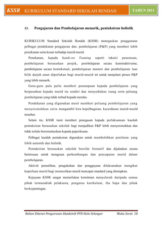 Bahan Edaran Pengurusan Akademik PPD Hulu Selangor Muka Surat 18
KURIKULUM STANDARD SEKOLAH RENDAH TAHUN 2011KSSR
13. Pengajaran dan Pembelajaran menarik, pentaksiran holistik
KURIKULUM Standard Sekolah Rendah (KSSR) menegaskan penggunaan
pelbagai pendekatan pengajaran dan. pembelajaran (P&P) yang memberi lebih
penekanan serta kesan terhadap murid-murid.
Penekanan, kepada hands-on Teaming seperti inkuiri penemuan,
pembelajaran berasaskan projek, pembelajaran secara konstruktivisme,
pembelajaran secara kontekstual, pembelajaran masteri dan pembelajaran luar
bilik darjah amat diperlukan bagi murid-murid ini untuk menjalani proses P&P
yang lebih menarik.
Guru-guru pula perlu memberi penumpuan kepada pembelajaran yang
berpusatkan kepada murid itu sendiri dan menyediakan ruang serta peluang
pembelajaran yang tidak terhad kepada mereka.
Pendekatan yang digunakan mesti memberi peluang pembelajaran yang
menyeronokkan serta mengambil kira kepelbagaian, kecerdasan murid-murid
tersebut.
Selain itu, KSSR turut memberi penegasan kepada perlaksanaan kaedah
pentaksiran berasaskan sekolah bagi menjadikan P&P lebih menyeronokkan dan
tidak terlalu berorientasikan kepada peperiksaan.
Pelbagai kaedah pentaksiran digunakan untuk membolehkan penilaian yang
lebih autentik dan holistik.
Pentaksiran berasaskan sekolah bersifat formatif dan dijalankan secara
berterusan untuk mengesan perkembangan dan pencapaian murid dalam
pembelajaran.
Aktiviti pemulihan, pengukuhan dan penggayaan dilaksanakan mengikut
keperluan murid bagi memastikan murid mencapai standard yang ditetapkan.
Kejayaan KSSR sangat memerlukan komitmen menyeluruh daripada semua
pihak termasuklah pelaksana, pengurus kurikulum, ibu bapa dan pihak
berkepentingan.
 