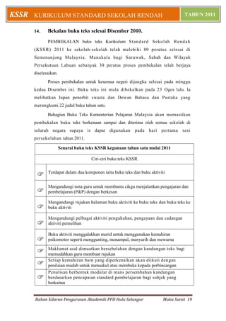 Bahan Edaran Pengurusan Akademik PPD Hulu Selangor Muka Surat 19
KURIKULUM STANDARD SEKOLAH RENDAH TAHUN 2011KSSR
14. Bekalan buku teks selesai Disember 2010.
PEMBEKALAN buku teks Kurikulum Standard Sekolah Rendah
(KSSR) 2011 ke sekolah-sekolah telah melebihi 80 peratus selesai di
Semenanjung Malaysia. Manakala bagi Sarawak, Sabah dan Wilayah
Persekutuan Labuan sebanyak 30 peratus proses pembekalan telah berjaya
diselesaikan.
Proses pembekalan untuk kesemua negeri dijangka selesai pada minggu
kedua Disember ini. Buku teks ini mula dibekalkan pada 23 Ogos lalu. la
melibatkan Japan penerbit swasta dan Dewan Bahasa dan Pustaka yang
merangkumi 22 judul buku tahun satu.
Bahagian Buku Teks Kementerian Pelajaran Malaysia akan memastikan
pembekalan buku teks berkenaan sampai dan diterima oleh semua sekolah di
seluruh negara supaya is dapat digunakan pada hari pertama sesi
persekolahan tahun 2011.
Senarai buku teks KSSR kegunaan tahun satu mulai 2011
Ciri-ciri buku teks KSSR
 Terdapat dalam dua komponen iaitu buku teks dan buku aktiviti

Mengandungi nota guru untuk membantu cikgu menjalankan pengajaran dan
pembelajaran (P&P) dengan berkesan

Mengandungi rujukan halaman buku aktiviti ke buku teks dan buku teks ke
buku aktiviti

Mengandungi pelbagai aktiviti pengukuhan, pengayaan dan cadangan
aktiviti pemulihan

Buku aktiviti menggalakkan murid untuk menggunakan kemahiran
psikomotor seperti menggunting, menampal, menyurih dan mewarna
 Maklumat asal dimuatkan bersebelahan dengan kandungan teks bagi
memudahkan guru membuat rujukan
 Setiap kemahiran barn yang diperkenalkan akan diikuti dengan
penilaian mudah untuk menaakul atau membuka kepada perbincangan

Penulisan berbentuk modular di mans persembahan kandungan
berdasarkan pencapaian standard pembelajaran bagi subjek yang
berkaitan
 