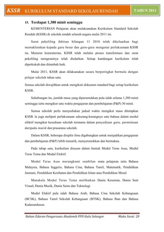Bahan Edaran Pengurusan Akademik PPD Hulu Selangor Muka Surat 20
KURIKULUM STANDARD SEKOLAH RENDAH TAHUN 2011KSSR
15. Terdapat 1,380 minit seminggu
KEMENTERIAN Pelajaran akan melaksanakan Kurikulum Standard Sekolah
Rendah (KSSR) di sekolah rendah seluruh negara mulai 2011 ini.
Surat pekeliling ikhtisas bilangan 11 2010 telah dikeluarkan bagi
memaklumkan kepada guru besar dan guru-guru mengenai perlaksanaan KSSR
itu. Menurut kementerian, KSSR telah melalui proses transformasi dan surat
pekeliling mengenainya telah diedarkan. Setiap kandungan kurikulum telah
diperkukuh dan ditambah baik.
Mulai 2011, KSSR akan dilaksanakan secara berperingkat bermula dengan
pelajar sekolah tahun satu.
Semua sekolah diwajibkan untuk mengikuti dokumen standard bagi setiap kurikulum
KSSR.
Sehubungan itu, jumlah masa yang diperuntukkan pula ialah selama 1,380 minit
seminggu iaitu mengikut satu waktu pengajaran dan pembelajaran (P&P) 30 minit.
Semua sekolah perlu menyediakan jadual waktu mengikut masa ditetapkan
KSSR. la juga meliputi perlaksanaan sekurang-kurangnya satu bahasa dalam modul
efektif mengikut kesediaan sekolah terutama dalam penyediaan guru, permintaan
daripada murid dan prasarana sekolah.
Dalam KSSR, beberapa disiplin ilmu digabungkan untuk menjadikan pengajaran
dan pembelajaran (P&P) lebih menarik, menyeronokkan dan bermakna.
Pada tahap satu, kurikulum disusun dalam bentuk Modul Teras Asas, Modul
Teras Tema dan Modul Elektif.
Modul Teras Asas merangkumi sembilan mata pelajaran iaitu Bahasa
Malaysia, Bahasa Inggeris, Bahasa Cina, Bahasa Tamil, Matematik, Pendidikan
Jasmani, Pendidikan Kesihatan dan Pendidikan Islam atau Pendidikan Moral.
Manakala Modul Teras Tema melibatkan Dunia Kesenian, Dunia Seni
Visual, Dunia Muzik, Dunia Sains dan Teknologi.
Modul Elektif pula ialah Bahasa Arab, Bahasa Cina Sekolah Kebangsaan
(BCSK), Bahasa Tamil Sekolah Kebangsaan (BTSK), Bahasa Iban dan Bahasa
Kadazandusun.
 