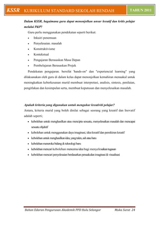 Bahan Edaran Pengurusan Akademik PPD Hulu Selangor Muka Surat 24
KURIKULUM STANDARD SEKOLAH RENDAH TAHUN 2011KSSR
Dalam KSSR, bagaimana guru dapat menonjolkan unsur kreatif dan kritis pelajar
melalui P&P?
Guru perlu menggunakan pendekatan seperti berikut:
 Inkuiri penemuan
 Penyelesaian. masalah
 Konstruktivisme
 Kontekstual
 Pengajaran Berasaskan Masa Depan
 Pembelajaran Berasaskan Projek
Pendekatan pengajaran. bersifat 'hands-on" dan "experiencial learning" yang
dilaksanakan oleh guru di dalam kelas dapat menonjolkan kemahiran menaakul untuk
meningkatkan keberkesanan murid membuat interpretasi, analisis, sintesis, penilaian,
pengitlakan dan kesimpulan serta, membuat keputusan dan menyelesaikan masalah.
Apakah kriteria yang digunakan untuk mengukur kreativiti pelajar?
Antara, kriteria murid yang boleh dinilai sebagai seorang yang kreatif dan Inovatif
adalah seperti;
 kebolehan untuk menghasilkan atau mencipta sesuatu, menyelesaikan masalah dan mencapai
sesuatuobjektif
 kebolehan untuk menggunakandayaimaginasi,ideakreatif dan pemikiran kreatif
 kebolehanuntukmenghasilkanidea,yangtulen,ashataubaru
 kebolehanmenerokabidang&teknologibaru
 kebolehanmencari kebolehan mencemaideabagi menyelesaikantugasan
 kebolehanmencaripenyelesaianberdasarkanpenaakuIanimaginasi&visualisasi
 