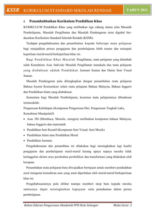 Bahan Edaran Pengurusan Akademik PPD Hulu Selangor Muka Surat 3
KURIKULUM STANDARD SEKOLAH RENDAH TAHUN 2011KSSR
4. Penambahbaikan Kurikulum Pendidikan Khas
KURIKULUM Pendidikan Khas yang melibatkan tiga cabang utama iaitu Masalah
Pembelajaran, Masalah Penglihatan dan Masalah Pendengaran turut digubal ber-
dasarkan Kurikulum Standard Sekolah Rendah (KSSR).
Terdapat pengubahsuaian dan penambahan kepada beberapa mata pelajaran
bagi menjadikan proses pengajaran dan pembelajaran lebih teratur dan menepati
keperluan murid-murid berkeperluan khas ini.
Bagi Pendidikan Khas Masalah Penglihatan, mata pelajaran yang ditambah
ialah Kemahiran Asas Individu Masalah Penglihatan manakala dua mata pelajaran
yang diubahsuai adalah Pendidikan Jasmani Suaian dan Dunia Seni Visual
Suaian.
Masalah Pendengaran pula dilengkapkan dengan penambahan mata pelajaran
Bahasa Isyarat Komunikasi selain mata pelajaran Bahasa Malaysia, Bahasa Inggeris
dan Pendidikan Islam yang diubahsuai.
Sementara bagi Masalah Pembelajaran, kesemua mata pelajarannya dibuahsuai
termasuklah:
Pengurusan Kehidupan (Komponen Pengurusan Diri, Pengurusan Tingkah Laku,
Kemahiran Manipulatif)
 Asas 3M (Membaca, Menulis, mengira) melibatkan komponen bahasa Malaysia,
bahasa Inggeris dan matematik
 Pendidikan Seni Kreatif (Komponen Seni Visual, Seni Muzik)
 Pendidikan Islam atau Pendidikan Moral
 Pendidikan Jasmani.
Pengubahsuaian dan penamhhan ini dilakukan bagi meningkatkan lagi kualiti
pengajaran dan pembelajaran muril-murid kurang upaya supaya mereka tidak
ketinggalan dalam arus perubahan perdidikan dan transformasi yang dilakukan oleh
kerajaan.
Penambahan mata pelajaran baru diwujudkan bertujuan untuk memberi pendedahan
awal mengenai kemahiran asas yang amat diperlukan oleh murid-murid berkeperluan
khas ini.
Pengubahsuaiannya pula dilihat mampu memberi skop baru kepada mereka
seterusnya dapat meningkatkan kapayaan serta pemahaman dalam proses
pembelajaran.
 