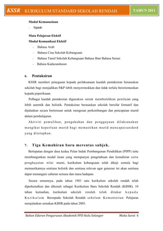 Bahan Edaran Pengurusan Akademik PPD Hulu Selangor Muka Surat 6
KURIKULUM STANDARD SEKOLAH RENDAH TAHUN 2011KSSR
Modul Kemanusiaan
 Sejarah
Mata Pelajaran Elektif
Modul Komunikasi Elektif
 Bahasa Arab
 Bahasa Cina Sekolah Kebangsaan
 Bahasa Tamil Sekolah Kebangsaan Bahasa Iban Bahasa Semai
 Bahasa Kadazandusun
6. Pentaksiran
KSSR memberi penegasan kepada perlaksanaan kaedah pentaksiran berasaskan
sekolah bagi menjadikan P&P lebih menyeronokkan dan tidak terlalu berorientasikan
kepada peperiksaan.
Pelbagai kaedah pentaksiran digunakan untuk membolehkan penilaian yang
lebih autentik dan holistik. Pentaksiran berasaskan sekolah bersifat formatif dan
dijalankan secara berterusan untuk mengesan perkembangan dan pencapaian murid
dalam pembelajaran.
Aktiviti pemulihan, pengukuhan dan penggayaan dilaksanakan
mengikut keperluan murid bagi memastikan murid mencapaisan dard
yang ditetapkan.
7. Tiga Kemahiran baru merentas subjek.
Bertepatan dengan dasa kedua Pelan Induk Pembangunan Pendidikan (PIPP) iaitu
membangunkan modal insan yang mempunyai pengetahuan dan kemahiran serta
penghayatan nilai murni, kurikulum kebangsaan telah dikaji semula bagi
memastikannya sentiasa holistik dan sentiasa relevan agar generasi ini akan sentiasa
dapat menangani cabaran semasa dan masa hadapan.
Secara umumnya, pada tahun 1983 satu kurikulum sekolah rendah telah
diperkenalkan dan dikenali sebagai Kurikulum Baru Sekolah Rendah (KBSR). 10
tahun kemudian, kurikulum sekolah rendah telah ditukar k e p a d a
K u r i k u l u m Bersepadu Sekolah Rendah sebelum Kementerian Pelajaran
menjalankan semakan KBSR pada tahun 2003.
 