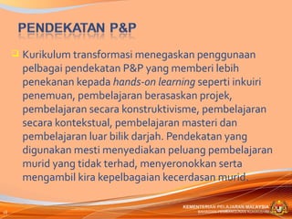    Kurikulum transformasi menegaskan penggunaan
         pelbagai pendekatan P&P yang memberi lebih
         penekanan kepada hands-on learning seperti inkuiri
         penemuan, pembelajaran berasaskan projek,
         pembelajaran secara konstruktivisme, pembelajaran
         secara kontekstual, pembelajaran masteri dan
         pembelajaran luar bilik darjah. Pendekatan yang
         digunakan mesti menyediakan peluang pembelajaran
         murid yang tidak terhad, menyeronokkan serta
         mengambil kira kepelbagaian kecerdasan murid.

                                         KEMENTERIAN PELAJARAN MALAYSIA
16                                            BAHAGIAN PEMBANGUNAN KURIKULUM
 