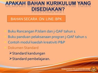 BAHAN SECARA ON LINE: BPK


   Buku Rancangan P.Islam dan j-QAF tahun 1
   Buku panduan pelaksanaan progran j-QAF tahun 1
   Contoh modul kaedah kreativiti P&P
   Dokumen Standard
     Standard kandungan
     Standard pembelajaran.

                                   KEMENTERIAN PELAJARAN MALAYSIA
                                        BAHAGIAN PEMBANGUNAN KURIKULUM
 