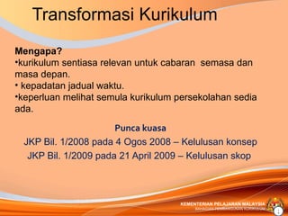 Transformasi Kurikulum
Mengapa?
•kurikulum sentiasa relevan untuk cabaran semasa dan
masa depan.
• kepadatan jadual waktu.
•keperluan melihat semula kurikulum persekolahan sedia
ada.
                       Punca kuasa
  JKP Bil. 1/2008 pada 4 Ogos 2008 – Kelulusan konsep
   JKP Bil. 1/2009 pada 21 April 2009 – Kelulusan skop



                                    KEMENTERIAN PELAJARAN MALAYSIA
                                         BAHAGIAN PEMBANGUNAN KURIKULUM
                                                                          2
 