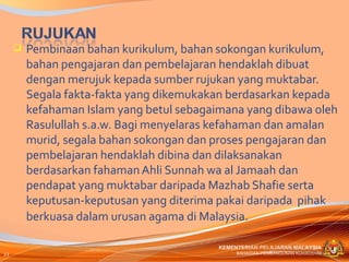    Pembinaan bahan kurikulum, bahan sokongan kurikulum,
         bahan pengajaran dan pembelajaran hendaklah dibuat
         dengan merujuk kepada sumber rujukan yang muktabar.
         Segala fakta-fakta yang dikemukakan berdasarkan kepada
         kefahaman Islam yang betul sebagaimana yang dibawa oleh
         Rasulullah s.a.w. Bagi menyelaras kefahaman dan amalan
         murid, segala bahan sokongan dan proses pengajaran dan
         pembelajaran hendaklah dibina dan dilaksanakan
         berdasarkan fahaman Ahli Sunnah wa al Jamaah dan
         pendapat yang muktabar daripada Mazhab Shafie serta
         keputusan-keputusan yang diterima pakai daripada pihak
         berkuasa dalam urusan agama di Malaysia.

                                           KEMENTERIAN PELAJARAN MALAYSIA
22                                              BAHAGIAN PEMBANGUNAN KURIKULUM
 
