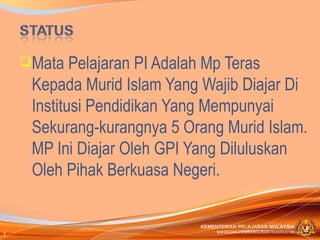 Mata   Pelajaran PI Adalah Mp Teras
     Kepada Murid Islam Yang Wajib Diajar Di
     Institusi Pendidikan Yang Mempunyai
     Sekurang-kurangnya 5 Orang Murid Islam.
     MP Ini Diajar Oleh GPI Yang Diluluskan
     Oleh Pihak Berkuasa Negeri.

                            KEMENTERIAN PELAJARAN MALAYSIA
3                                BAHAGIAN PEMBANGUNAN KURIKULUM
 