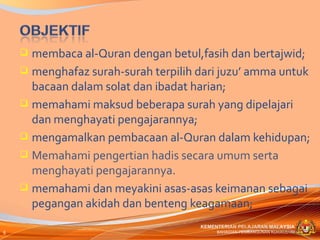  membaca al-Quran dengan betul,fasih dan bertajwid;
     menghafaz surah-surah terpilih dari juzu’ amma untuk
      bacaan dalam solat dan ibadat harian;
     memahami maksud beberapa surah yang dipelajari
      dan menghayati pengajarannya;
     mengamalkan pembacaan al-Quran dalam kehidupan;
     Memahami pengertian hadis secara umum serta
      menghayati pengajarannya.
     memahami dan meyakini asas-asas keimanan sebagai
      pegangan akidah dan benteng keagamaan;
                                     KEMENTERIAN PELAJARAN MALAYSIA
6                                         BAHAGIAN PEMBANGUNAN KURIKULUM
 