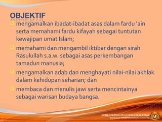  mengamalkan ibadat-ibadat asas dalam fardu ‘ain
      serta memahami fardu kifayah sebagai tuntutan
      kewajipan umat Islam;
     memahami dan mengambil iktibar dengan sirah
      Rasulullah s.a.w. sebagai asas perkembangan
      tamadun manusia;
     mengamalkan adab dan menghayati nilai-nilai akhlak
      dalam kehidupan seharian; dan
     membaca dan menulis jawi serta mencintainya
      sebagai warisan budaya bangsa.

                                    KEMENTERIAN PELAJARAN MALAYSIA
7                                        BAHAGIAN PEMBANGUNAN KURIKULUM
 