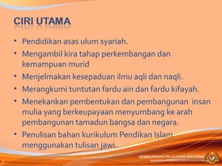 • Pendidikan asas ulum syariah.
    • Mengambil kira tahap perkembangan dan
      kemampuan murid
    • Menjelmakan kesepaduan ilmu aqli dan naqli.
    • Merangkumi tuntutan fardu ain dan fardu kifayah.
    • Menekankan pembentukan dan pembangunan insan
      mulia yang berkeupayaan menyumbang ke arah
      pembangunan tamadun bangsa dan negara.
    • Penulisan bahan kurikulum Pendikan Islam
      menggunakan tulisan jawi.
                                   KEMENTERIAN PELAJARAN MALAYSIA
8                                       BAHAGIAN PEMBANGUNAN KURIKULUM
 