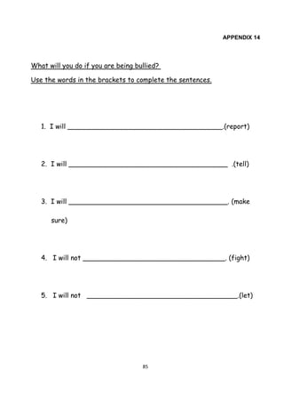 85
APPENDIX 14
What will you do if you are being bullied?
Use the words in the brackets to complete the sentences.
1. I will _____________________________________.(report)
2. I will ______________________________________ .(tell)
3. I will ______________________________________. (make
sure)
4. I will not __________________________________. (fight)
5. I will not ____________________________________.(let)
 