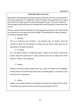 88
APPENDIX 1
Preserving Flowers and Leaves
Many flowers and woody plants growing around your home and in the wild can be preserved
for dried arrangements. It is important to select the proper drying method for each type of
plant. Plants for preserving can be collected throughout the year. They can be flowers of
various shapes, colours and textures. We should avoid collecting plants or leaves when they
are wet.
There are several different methods for preserving plants and flowers. All of these should
be carried out in a room away from direct sunlight. The methods are as follows: hairspray,
air drying, pressing and shellac.
1. Hairspray
Just as it preserves your hairstyle, it can preserve your cut flowers. Stand 30
centimetres away from the bouquet of flowers and give them a quick spray on the
undersides of the leaves and petals.
2. Air drying
It is the easiest method of preserving flowers. Simply tie the stems in small loose
bundles. Hang them upside down in a dark, warm and dry room. It takes one to three
weeks for flowers to dry completely.
3. Pressing
Pressing is the most common method used. Lay a bunch of flowers on the newspaper.
Arrange them to the desired form. Place them in between pages of a thick book. Leave
them for two to three weeks.
4. Shellac
Shellac is an excellent method for preventing the flowers from falling off their stems.
This preservation should be done in a well aired room and away from fire.
 