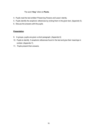 91
The word ‘they’ refers to Plants.
4. Pupils read the text entitled ‘Preserving Flowers and Leave’ silently.
5. Pupils identify the anaphoric references by circling them in the given text. (Appendix 5).
6. Discuss the answers with the pupils.
Presentation
9. In groups, pupils are given a short paragraph. (Appendix 6)
10. Pupils to identify 5 anaphoric references found in the text and give their meanings in
context. (Appendix 7).
11. Pupils present their answers.
 