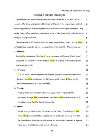 93
APPENDIX 4 (Teacher’s Copy)
PRESERVING FLOWERS AND LEAVES
Many flowers and woody plants growing around your home and in the wild can be 1
preserved for dried arrangements. It is important to select the proper drying method 2
for each type of plant. Plants for preserving can be collected throughout the year. They 3
can be flowers of various shapes, colours and textures. We should avoid collecting plants 4
or leaves when they are wet. 5
There are several different methods for preserving plants and flowers. All of these 6
methods should be conducted in a room away from direct sunlight. The methods are: 7
i. Hairspray 8
Just as it preserves your hairstyle, it can preserve your cut flowers. Stand a foot 9
away from the bouquet of flowers and give them a quick spray on the undersides of 10
the leaves and petals. 11
ii. Air drying 12
It is the easiest method of preserving flowers. Simply tie the stems in small loose 13
bundles. Hang them upside down in a dark, warm and dry room. It takes one to 14
three weeks for flowers to dry completely. 15
iii. Pressing 16
Pressing is the most common method used. Lay a bunch of flowers on the 17
newspaper. Arrange them to the desired form. Place them in between pages of a 18
thick book. Leave them for two to three weeks. 19
iv. Shellac 20
Shellac is an excellent method for preventing the flowers from falling off their 21
stems. This preservation should be done in a well aired room and away from fire. 22
The dried flowers should be stored in a dark, dry and airtight container. A layer of 23
tissue paper should be placed between the flowers. 24
 