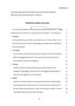 94
APPENDIX 5
The words underlined refer to another word in the previous sentence.
Draw and arrow to show which word it refers to.
PRESERVING FLOWERS AND LEAVES
There are several different methods for preserving plants and flowers. All of these 1
methods should be conducted in a room away from direct sunlight. The methods are: 2
i. Hairspray 3
Just as it preserves your hairstyle, it can preserve your cut flowers. Stand a foot 4
away from the bouquet of flowers and give them a quick spray on the undersides of 5
the leaves and petals. 6
ii. Air drying 7
It is the easiest method of preserving flowers. Simply tie the stems in small loose 8
bundles. Hang them upside down in a dark, warm and dry room. It takes one to 9
three weeks for flowers to dry completely. 10
iii. Pressing 11
Pressing is the most common method used. Lay a bunch of flowers on the 12
newspaper. Arrange them to the desired form. Place them in between pages of a 13
thick book. Leave them for two to three weeks. 14
iv. Shellac 15
Shellac is an excellent method for preventing the flowers from falling off their 16
stems. This preservation should be done in a well aired room and away from fire. 17
The dried flowers should be stored in a dark, dry and airtight container. A layer of 18
tissue paper should be placed between the flowers. 19
 