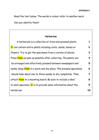 95
APPENDIX 6
Read the text below. The words in colour refer to another word.
Can you identify them?
Herbarium
A herbarium is a collection of dried and pressed plants. 1
It can contain entire plants including roots, seeds, leaves or 2
flowers. Try to get the specimens from a variety of places. 3
Press them as soon as possible after collecting. The plants can 4
be arranged and effectively pressed between newspapers and 5
books. Keep them in a warm and dry place. The pressed specimens 6
should take about one to three weeks to dry completely. Then, 7
attach them to a mounting board. Be sure to include a label 8
to each specimen. It is to provide some information about the 9
herbarium. 10
 