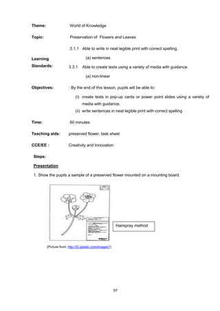 97
Theme: World of Knowledge
Topic: Preservation of Flowers and Leaves
Learning
Standards:
:3.1.1 Able to write in neat legible print with correct spelling.
(a) sentences
3.3.1 Able to create texts using a variety of media with guidance.
(a) non-linear
Objectives: : By the end of this lesson, pupils will be able to:
(i) create texts in pop-up cards or power point slides using a variety of
media with guidance.
(ii) write sentences in neat legible print with correct spelling
Time: 60 minutes
Teaching aids: preserved flower, task sheet
CCE/EE : Creativity and Innovation
Steps:
Presentation
1. Show the pupils a sample of a preserved flower mounted on a mounting board.
(Picture from: http://t2.gstatic.com/images?)
Hairspray method
 