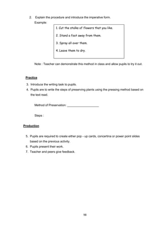 98
2. Explain the procedure and introduce the imperative form.
Example:
Note : Teacher can demonstrate this method in class and allow pupils to try it out.
Practice
3. Introduce the writing task to pupils.
4. Pupils are to write the steps of preserving plants using the pressing method based on
the text read.
Method of Preservation: ___________________
Steps :
Production
5. Pupils are required to create either pop - up cards, concertina or power point slides
based on the previous activity.
6. Pupils present their work.
7. Teacher and peers give feedback.
1. Cut the stalks of flowers that you like.
2. Stand a foot away from them.
3. Spray all over them.
4. Leave them to dry.
 