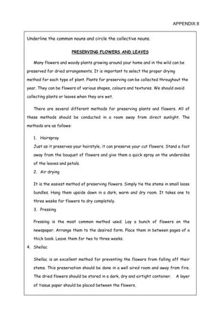 101
APPENDIX 8
Underline the common nouns and circle the collective nouns.
PRESERVING FLOWERS AND LEAVES
Many flowers and woody plants growing around your home and in the wild can be
preserved for dried arrangements. It is important to select the proper drying
method for each type of plant. Plants for preserving can be collected throughout the
year. They can be flowers of various shapes, colours and textures. We should avoid
collecting plants or leaves when they are wet.
There are several different methods for preserving plants and flowers. All of
these methods should be conducted in a room away from direct sunlight. The
methods are as follows:
1. Hairspray
Just as it preserves your hairstyle, it can preserve your cut flowers. Stand a foot
away from the bouquet of flowers and give them a quick spray on the undersides
of the leaves and petals.
2. Air drying
It is the easiest method of preserving flowers. Simply tie the stems in small loose
bundles. Hang them upside down in a dark, warm and dry room. It takes one to
three weeks for flowers to dry completely.
3. Pressing
Pressing is the most common method used. Lay a bunch of flowers on the
newspaper. Arrange them to the desired form. Place them in between pages of a
thick book. Leave them for two to three weeks.
4. Shellac
Shellac is an excellent method for preventing the flowers from falling off their
stems. This preservation should be done in a well aired room and away from fire.
The dried flowers should be stored in a dark, dry and airtight container. A layer
of tissue paper should be placed between the flowers.
 