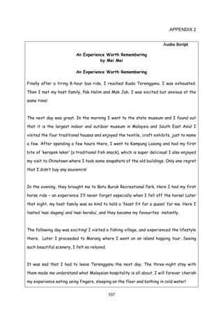 107
.APPENDIX 2
Audio Script
An Experience Worth Remembering
by Mei Mei
An Experience Worth Remembering
Finally after a tiring 8-hour bus ride, I reached Kuala Terengganu. I was exhausted.
Then I met my host family, Pak Halim and Mak Jah. I was excited but anxious at the
same time!
The next day was great. In the morning I went to the state museum and I found out
that it is the largest indoor and outdoor museum in Malaysia and South East Asia! I
visited the four traditional houses and enjoyed the textile, craft exhibits, just to name
a few. After spending a few hours there, I went to Kampung Losong and had my first
bite of ‘keropok lekor’ (a traditional fish snack), which is super delicious! I also enjoyed
my visit to Chinatown where I took some snapshots of the old buildings. Only one regret
that I didn’t buy any souvenirs!
In the evening, they brought me to Batu Buruk Recreational Park. Here I had my first
horse ride – an experience I’ll never forget especially when I fell off the horse! Later
that night, my host family was so kind to hold a ‘feast fit for a queen’ for me. Here I
tasted ‘nasi dagang’ and ‘nasi kerabu’, and they became my favourites instantly.
The following day was exciting! I visited a fishing village, and experienced the lifestyle
there. Later I proceeded to Marang where I went on an island hopping tour. Seeing
such beautiful scenery, I felt so relaxed.
It was sad that I had to leave Terengganu the next day. The three-night stay with
them made me understand what Malaysian hospitality is all about. I will forever cherish
my experience eating using fingers, sleeping on the floor and bathing in cold water!
 