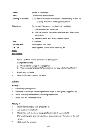 109
Theme: World of Knowledge
Topic: Appreciation and Gratitude
Learning Standards: 2.2.3 Able to read and demonstrate understanding of texts by:
a) giving main ideas and supporting details.
Objectives: By the end of the lesson, pupils should be able to:
i) rearrange jumbles sentences.
ii) read the text and complete the timeline with appropriate
information.
iii) design a poster with an appropriate caption.
Time: 60 minutes
Teaching aids: Reading text, task sheet,
CCE / EE Thinking skills, Values and Citizenship, MI
Steps:
Presentation
1. Recall Mei Mei’s holiday experience in Terengganu.
Sample Questions
a. Where did Mei Mei go in Terengganu?
b. What new experiences did she gain during her stay with her host family?
2. Pupils respond orally.
3. Write pupils’ responses on the board.
Practice
Activity 1
4. Organise pupils in groups.
5. Distribute an envelope containing sentence strips to each group. (Appendix 4)
6. Pupils rearrange words to make meaningful sentences.
7. Pupils read the sentences aloud.
Activity 2
4. Distribute the reading text. (Appendix 2).
5. Ask pupils to read silently.
6. Distribute a task sheet and ask pupils to complete it. (Appendix 5)
[For weaker pupils, give more guidance by adding more information to the task
sheet.]
7. Go through the answers.
 
