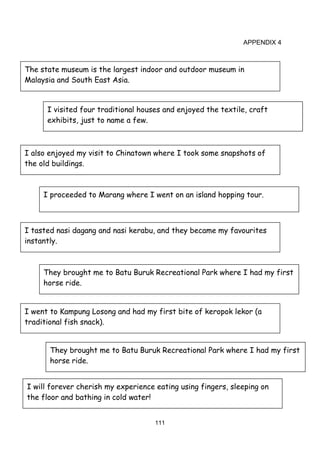 111
APPENDIX 4
The state museum is the largest indoor and outdoor museum in
Malaysia and South East Asia.
I visited four traditional houses and enjoyed the textile, craft
exhibits, just to name a few.
I also enjoyed my visit to Chinatown where I took some snapshots of
the old buildings.
I proceeded to Marang where I went on an island hopping tour.
I tasted nasi dagang and nasi kerabu, and they became my favourites
instantly.
They brought me to Batu Buruk Recreational Park where I had my first
horse ride.
I went to Kampung Losong and had my first bite of keropok lekor (a
traditional fish snack).
They brought me to Batu Buruk Recreational Park where I had my first
horse ride.
I will forever cherish my experience eating using fingers, sleeping on
the floor and bathing in cold water!
 