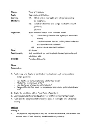 114
Theme: World of Knowledge
Topic: Appreciation and Gratitude
Learning
Standards:
3.1.1 Able to write in neat legible print with correct spelling:
(b) paragraphs.
3.3.1 Able to create simple texts using a variety of media with
guidance:
(b) linear
Objectives: By the end of the lesson, pupils should be able to:
(i) copy a thank you card in neat legible print with correct
spelling.
(ii) complete the thank you card by filling in the blanks with
appropriate words and phrases.
(iii) write a thank you card with guidance
Time: 60 minutes
Teaching aids: task sheet (thank you card template), display sheet/manila card,
substitution table
CCE / EE Patriotism, Citizenship
Steps:
Presentation
1. Pupils recap what they have learnt in their reading lesson. Ask some questions:
Sample questions:
 How did Mei Mei feel during her stay with her host family?
 What did the host family do for her?
 How did she feel when parting with the family?
 If you are Mei Mei, how would you express your appreciation and gratitude to your
host?
2. Display the substitution table in Power Point. (Appendix 6)
3. Use the substitution table to get pupils to read and form a meaningful paragraph.
4. Pupils copy the paragraph into their exercise books in neat legible print with correct
spelling.
Practice
Activity 1
5. Tell pupils that they are going to help Mei Mei write a card to Pak Jamil and Mak Jah
to thank them for their hospitality and kindness during their stay.
 