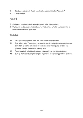 115
6. Distribute a task sheet. Pupils complete the task individually. (Appendix 7)
7. Check answers.
Activity 2
8. Pupils work in groups to write a thank you card using their creativity.
9. Pupils write on display sheets distributed by the teacher. (Weaker pupils can refer to
the substitution table to guide them.)
Production
10. Each group displays their thank you cards on the classroom wall.
11. Do a gallery walk. Pupils move in groups to read all the thank you cards and do peer
correction. (Teacher can decide on which aspect of the language to focus on;
grammar, content, punctuation, spelling, etc.)
12. Pupils copy their edited thank you card individually into their exercise books.
13. Sum up the lesson by emphasizing the importance of expressing gratitude to others.
 