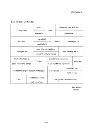 116
APPENDIX 6
Dear Pak Jamil and Mak Jah,
I really had a
great
time
during my stay with you.
wonderful last month.
You were
very kind
to me. Thank you for
most helpful
taking me to
many interesting places
and treating me to
several traditional homes
the local delicacies.
It was
a memorable experience
when we
some traditional dishes. an unforgettable experience
visited the largest museum in Malaysia. I will always
remember you.
think of you.
I will
write to you often.
I am grateful to both of you.
call you often.
Best wishes,
Tommy
 