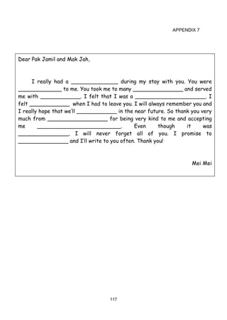 117
APPENDIX 7
Dear Pak Jamil and Mak Jah,
I really had a ______________ during my stay with you. You were
_____________ to me. You took me to many _______________ and served
me with ____________. I felt that I was a _____________________. I
felt ____________ when I had to leave you. I will always remember you and
I really hope that we’ll ____________ in the near future. So thank you very
much from __________________ for being very kind to me and accepting
me _________________________. Even though it was
_______________, I will never forget all of you. I promise to
_______________ and I’ll write to you often. Thank you!
Mei Mei
 