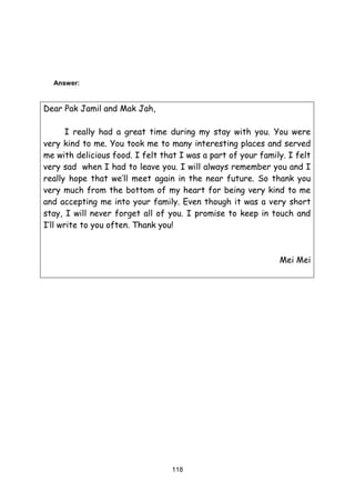 118
Answer:
Dear Pak Jamil and Mak Jah,
I really had a great time during my stay with you. You were
very kind to me. You took me to many interesting places and served
me with delicious food. I felt that I was a part of your family. I felt
very sad when I had to leave you. I will always remember you and I
really hope that we’ll meet again in the near future. So thank you
very much from the bottom of my heart for being very kind to me
and accepting me into your family. Even though it was a very short
stay, I will never forget all of you. I promise to keep in touch and
I’ll write to you often. Thank you!
Mei Mei
 
