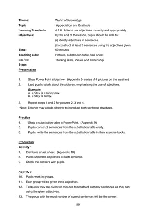 119
Theme: World of Knowledge
Topic: Appreciation and Gratitude
Learning Standards: 4.1.6 Able to use adjectives correctly and appropriately.
Objectives: By the end of the lesson, pupils should be able to:
(i) identify adjectives in sentences.
(ii) construct at least 5 sentences using the adjectives given.
Time: 60 minutes
Teaching aids: Pictures, substitution table, task sheet
CC / EE Thinking skills, Values and Citizenship
Steps
Presentation
1. Show Power Point slideshow. (Appendix 8- series of 4 pictures on the weather))
2. Lead pupils to talk about the pictures, emphasising the use of adjectives.
Example:
a. Today is a sunny day.
b. Today is sunny.
3. Repeat steps 1 and 2 for pictures 2, 3 and 4.
*Note: Teacher may decide whether to introduce both sentence structures.
Practice
4. Show a substitution table in PowerPoint. (Appendix 9)
5. Pupils construct sentences from the substitution table orally.
6. Pupils write the sentences from the substitution table in their exercise books.
Production
Activity 1
7. Distribute a task sheet. (Appendix 10)
8. Pupils underline adjectives in each sentence.
9. Check the answers with pupils.
Activity 2
10. Pupils work in groups.
11. Each group will be given three adjectives.
12. Tell pupils they are given ten minutes to construct as many sentences as they can
using the given adjectives.
13. The group with the most number of correct sentences will be the winner.
 