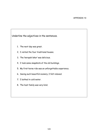 123
APPENDIX 10
Underline the adjectives in the sentences.
1. The next day was great.
2. I visited the four traditional houses.
3. The ‘keropok lekor’ was delicious.
4. I took some snapshots of the old buildings.
5. My first horse ride was an unforgettable experience.
6. Seeing such beautiful scenery, I felt relaxed.
7. I bathed in cold water.
8. The host family was very kind.
 