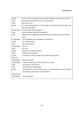 128
APPENDIX 2
Zainal: Hi Felix, my mum is cooking some curry today. Would you like to join me for lunch?
Felix:: That would be great! What curry is your mum cooking?
Raju: May I join you, too?
Zainal: Oh….she’s cooking beef curry. I’m sorry. Raju. I know that you don’t take beef. How
about you Chong Meng
Chong Meng: I’m sorry Zainal, I don’t eat beef too.
Felix : What’s the reason, Raju and Chong Meng?
Raju: All Hindus are not allowed to eat beef because we consider the cow as a sacred
animal.
Chong Meng: As, for Buddhists, we are advised not to eat beef too.
Zainal: Ok. I understand now.
Felix: Do you all eat pork?
Chong Meng: Yes, I do.
Raju: No, I don’t.
Zainal: Neither do I. My religion forbids it.
Felix: Thanks for the information.
Zainal: In that case, I’ll ask my mother to cook chicken curry next time.
Raju and
Chong Meng: That’s a good idea.
Chong Meng: If that’s so, shall we go to KFC for lunch? It’s my treat.
Raju: Yes, thank you. We’d love to.
Felix: We should try the Combo Meal.
Zainal: I’d love to but I’m sorry I can’t join you all. I ‘ve got to go back for lunch. My mother
will be waiting. See you all in school tomorrow.
Raju,Felix and
Chong Meng: Okay. Bye Zainal.
 