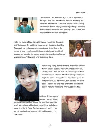 130
APPENDIX 3
I am Zainal. I am a Muslim . I go to the mosque every
Friday to pray. Hari Raya Puasa and Hari Raya Haji are
two main festivals that I celebrate with my family. During
the festivals, I wear a songkok and baju Melayu. We have
special food like ‘ketupat’ and ‘rendang’. As a Muslim, my
religion forbids me from eating pork.
Hello, my name is Raju. I am a Hindu and I celebrate Deepavali
and Thaipusam. My traditional costumes are jippa and dhoti. For
Deepavali, my mother prepares muruku and thosai. I go to the
temple to pray every Friday. Hindus are not allowed to eat beef
because we consider the cow as a sacred animal. Some of us are
vegetarians on Fridays and other auspicious days.
I am Chong Meng. I am a Buddhist. I celebrate Chinese
New Year and ‘Wesak’ Day. On Chinese New Year, I
usually wear a new red shirt. I receive ‘angpows’ from
my parents and relatives. Mandarin oranges and ‘kuih
kapit’ are a must during Chinese New Year. I go to the
temple to pray. As a Buddhist, I am advised not to eat
beef. I also do not take meat on the first and fifteenth
day of the lunar month and other auspicious days.
Hi, I am Felix. I am a Christian. I celebrate Christmas and
Good Friday. A month before Christmas, I join my church
members to go carolling around the neighbourhood. My
family also puts up a Christmas tree at home and places
presents under it. Every Sunday, we go to church. I can
eat chicken, beef and even pork. I love Malaysian food
very much.
 