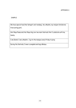 131
APPENDIX 4
SAMPLE
We have special food like ‘ketupat’ and ‘rendang’. As a Muslim, my religion forbids me
from eating pork.
Hari Raya Puasa and Hari Raya Haji are two main festivals that I celebrate with my
family.
I am Zainal. I am a Muslim . I go to the mosque every Friday to pray.
During the festivals, I wear a songkok and baju Melayu.
 