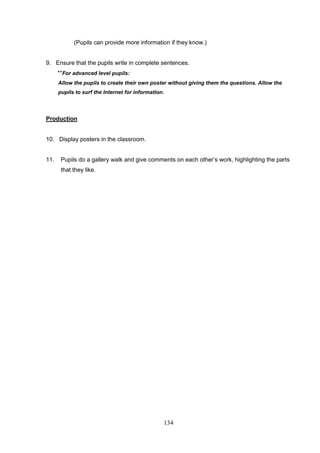 134
(Pupils can provide more information if they know.)
9. Ensure that the pupils write in complete sentences.
**For advanced level pupils:
Allow the pupils to create their own poster without giving them the questions. Allow the
pupils to surf the Internet for information.
Production
10. Display posters in the classroom.
11. Pupils do a gallery walk and give comments on each other’s work, highlighting the parts
that they like.
 